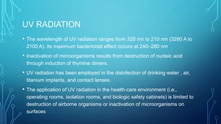 UV RADIATION
•

The wavelength of UV radiation ranges from 328 nm to 210 nm (3280 A to
2100 A). Its maximum bactericidal effect occurs at 240–280 nm

•

Inactivation of microorganisms results from destruction of nucleic acid
through induction of thymine dimers.

•

UV radiation has been employed in the disinfection of drinking water , air,
titanium implants, and contact lenses.

•

The application of UV radiation in the health-care environment (i.e.,
operating rooms, isolation rooms, and biologic safety cabinets) is limited to
destruction of airborne organisms or inactivation of microorganisms on
surfaces

 
