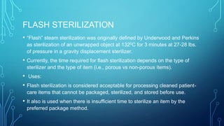 FLASH STERILIZATION
•

“Flash” steam sterilization was originally defined by Underwood and Perkins
as sterilization of an unwrapped object at 1320C for 3 minutes at 27-28 lbs.
of pressure in a gravity displacement sterilizer.

•

Currently, the time required for flash sterilization depends on the type of
sterilizer and the type of item (i.e., porous vs non-porous items).

•
•

Uses:

•

Flash sterilization is considered acceptable for processing cleaned patientcare items that cannot be packaged, sterilized, and stored before use.

It also is used when there is insufficient time to sterilize an item by the
preferred package method.

 