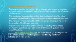 OXYGEN PLASMA STERILIZATION

•

Pure oxygen reactive ion etching type of plasmas were applied to inactivate
a biologic indicator, the Bacillus stearothermophilus, to confirm the efficiency
of this process.

•

The sterilization processes took a short time. In situ analysis of the microorganisms’ inactivating time was possible using emission spectrophotometry.

•

The increase in the intensity of the 777.5 nm oxygen line shows the end of
the oxidation of the biologic materials.

•

Files sterilized by autoclave and lasers were completely sterile. Those
sterilized by glass bead were 90% sterile and those with glutaraldehyde
were 80% sterile.

J Indian Soc Pedod Prev Dent. 2010 Jan-Mar;28(1):2-5 Comparison
of the effectiveness of sterilizing endodontic files by 4 different
methods: an in vitro study.

 