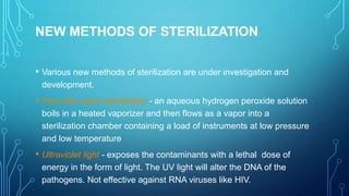 NEW METHODS OF STERILIZATION
• Various new methods of sterilization are under investigation and
development.

• Peroxide vapor sterilization - an aqueous hydrogen peroxide solution
boils in a heated vaporizer and then flows as a vapor into a
sterilization chamber containing a load of instruments at low pressure
and low temperature

• Ultraviolet light - exposes the contaminants with a lethal dose of
energy in the form of light. The UV light will alter the DNA of the
pathogens. Not effective against RNA viruses like HIV.

 
