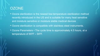 OZONE
• Ozone sterilization is the newest low-temperature sterilization method
recently introduced in the US and is suitable for many heat sensitive
and moisture sensitive or moisture stable medical devices

• Ozone sterilization is compatible with stainless steel instruments.
• Ozone Parameters • The cycle time is approximately 4.5 hours, at a
temperature of 850F – 940F.

 