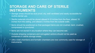 STORAGE AND CARE OF STERILE
INSTRUMENTS

• Storage areas should be dust proof, dry, well ventilated and easily accessible for
routine dental use.

• Sterile materials should be stored atleast 8-10 inches from the floor, atleast 18
inches from the ceiling, and atleast 2 inches from the outside walls.

• Items should be positioned so that packaged items are not crushed, bent, crushed,
compressed or punctured.

• Items are not stored in any location where they can become wet.
• Outside shipping containers and corrugated cartons should not be used as
containers in sterile storage areas.

• Ultra violet chambers and formalin chambers are now commonly used for storage of
instruments.

 