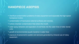 HANDPIECE ASEPSIS
• Oral fluid contamination problems of rotary equipment and especially the high-speed
handpiece involve:

• contamination of hand-piece external surfaces and crevices,
• turbine chamber contamination that enters the mouth,
• water spray retraction and aspiration of oral fluids into the water lines of older dental
units

• growth of environmental aquatic bacteria in water lines
• exposure of personnel to spatter and aerosols generated by intraoral use of rotary
equipment.

 
