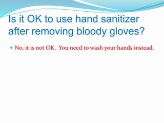 Is it OK to use hand sanitizer
after removing bloody gloves?
 No, it is not OK. You need to wash your hands instead.

 