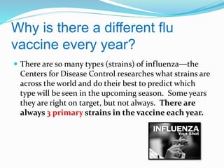 Why is there a different flu
vaccine every year?
 There are so many types (strains) of influenza—the

Centers for Disease Control researches what strains are
across the world and do their best to predict which
type will be seen in the upcoming season. Some years
they are right on target, but not always. There are
always 3 primary strains in the vaccine each year.

 