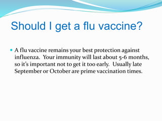 Should I get a flu vaccine?
 A flu vaccine remains your best protection against

influenza. Your immunity will last about 5-6 months,
so it’s important not to get it too early. Usually late
September or October are prime vaccination times.

 