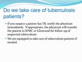 Do we take care of tuberculosis
patients?
 If you suspect a patient has TB, notify the physician

immediately. If appropriate, the physician will transfer
the patient to SFMC or Glenwood for follow-up of
suspected tuberculosis.
 We are equipped to take care of tuberculosis patients if
needed.

 