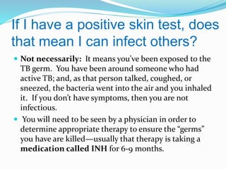 If I have a positive skin test, does
that mean I can infect others?
 Not necessarily: It means you’ve been exposed to the

TB germ. You have been around someone who had
active TB; and, as that person talked, coughed, or
sneezed, the bacteria went into the air and you inhaled
it. If you don’t have symptoms, then you are not
infectious.
 You will need to be seen by a physician in order to
determine appropriate therapy to ensure the “germs”
you have are killed—usually that therapy is taking a
medication called INH for 6-9 months.

 