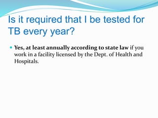 Is it required that I be tested for
TB every year?
 Yes, at least annually according to state law if you

work in a facility licensed by the Dept. of Health and
Hospitals.

 