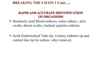  Routinely send Blood cultures, urine culture , skin
swabs, throat swabs, tracheal aspirate cultures.
 Send Endotracheal Tube tip, Urinary catheter tip and
central line tip for culture after removal.
BREAKING THE CHAIN 1 Cont…..
 