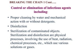 • Proper cleaning by water and mechanical
action with or without detergents.
• Disinfection
• Sterilization of contaminated objects.
Sterilization and disinfection are physical
processes, involving the use of heat, radiation,
chemical processes, etc., which use various
solutions or gases.
BREAKING THE CHAIN 1 Cont…..
 
