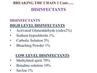 DISINFECTANTS
HIGH LEVEL DISINFECTANTS
• Activated Glutaraldehyde (cidex2%)
• Sodium hypochlorite 1%.
• Carbolic Solution 5%
• Bleaching Powder 1%
LOW LEVEL DISINFECTANTS
• Methylated spirit 70%
• Betadine solution 10%
• Savlon 1%
DISINFECTANTS
BREAKING THE CHAIN 1 Cont…..
 