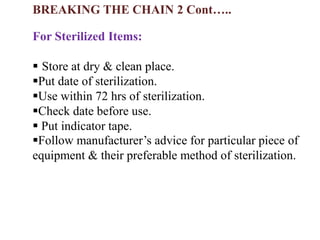 For Sterilized Items:
 Store at dry & clean place.
Put date of sterilization.
Use within 72 hrs of sterilization.
Check date before use.
 Put indicator tape.
Follow manufacturer’s advice for particular piece of
equipment & their preferable method of sterilization.
BREAKING THE CHAIN 2 Cont…..
 