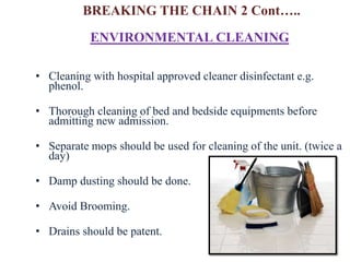 • Cleaning with hospital approved cleaner disinfectant e.g.
phenol.
• Thorough cleaning of bed and bedside equipments before
admitting new admission.
• Separate mops should be used for cleaning of the unit. (twice a
day)
• Damp dusting should be done.
• Avoid Brooming.
• Drains should be patent.
ENVIRONMENTAL CLEANING
BREAKING THE CHAIN 2 Cont…..
 
