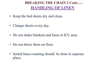• Keep the bed sheets dry and clean.
• Change sheets every day.
• Do not shake blankets and linen in ICU area.
• Do not throw them on floor.
• Soiled linen counting should be done in separate
place.
HANDLING OF LINEN
BREAKING THE CHAIN 2 Cont…..
 