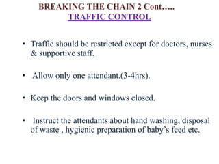 • Traffic should be restricted except for doctors, nurses
& supportive staff.
• Allow only one attendant.(3-4hrs).
• Keep the doors and windows closed.
• Instruct the attendants about hand washing, disposal
of waste , hygienic preparation of baby’s feed etc.
TRAFFIC CONTROL
BREAKING THE CHAIN 2 Cont…..
 