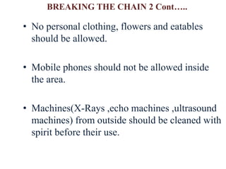• No personal clothing, flowers and eatables
should be allowed.
• Mobile phones should not be allowed inside
the area.
• Machines(X-Rays ,echo machines ,ultrasound
machines) from outside should be cleaned with
spirit before their use.
BREAKING THE CHAIN 2 Cont…..
 