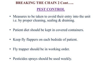 • Measures to be taken to avoid their entry into the unit
i.e. by proper cleaning, sealing & draining.
• Patient diet should be kept in covered containers.
• Keep fly flappers on each bedside of patient.
• Fly trapper should be in working order.
• Pesticides sprays should be used weekly.
PEST CONTROL
BREAKING THE CHAIN 2 Cont…..
 