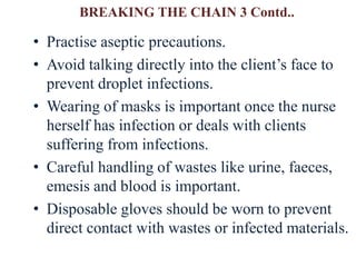 BREAKING THE CHAIN 3 Contd..
• Practise aseptic precautions.
• Avoid talking directly into the client’s face to
prevent droplet infections.
• Wearing of masks is important once the nurse
herself has infection or deals with clients
suffering from infections.
• Careful handling of wastes like urine, faeces,
emesis and blood is important.
• Disposable gloves should be worn to prevent
direct contact with wastes or infected materials.
 