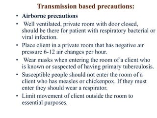 • Airborne precautions
• Well ventilated, private room with door closed,
should be there for patient with respiratory bacterial or
viral infection.
• Place client in a private room that has negative air
pressure 6-12 air changes per hour.
• Wear masks when entering the room of a client who
is known or suspected of having primary tuberculosis.
• Susceptible people should not enter the room of a
client who has measles or chickenpox. If they must
enter they should wear a respirator.
• Limit movement of client outside the room to
essential purposes.
 