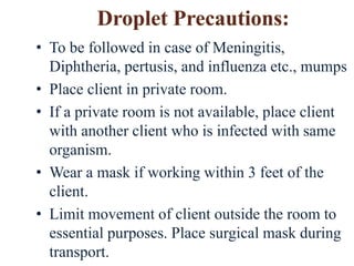 • To be followed in case of Meningitis,
Diphtheria, pertusis, and influenza etc., mumps
• Place client in private room.
• If a private room is not available, place client
with another client who is infected with same
organism.
• Wear a mask if working within 3 feet of the
client.
• Limit movement of client outside the room to
essential purposes. Place surgical mask during
transport.
 