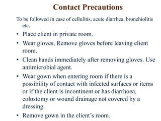 To be followed in case of cellulitis, acute diarrhea, bronchiolitis
etc.
• Place client in private room.
• Wear gloves, Remove gloves before leaving client
room.
• Clean hands immediately after removing gloves. Use
antimicrobial agent.
• Wear gown when entering room if there is a
possibility of contact with infected surfaces or items
or if the client is incontinent or has diarrhoea,
colostomy or wound drainage not covered by a
dressing.
• Remove gown in the client’s room.
 