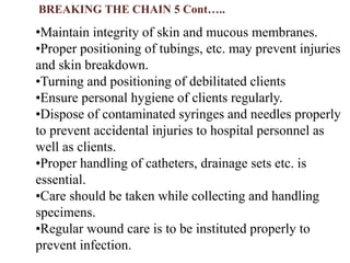 •Maintain integrity of skin and mucous membranes.
•Proper positioning of tubings, etc. may prevent injuries
and skin breakdown.
•Turning and positioning of debilitated clients
•Ensure personal hygiene of clients regularly.
•Dispose of contaminated syringes and needles properly
to prevent accidental injuries to hospital personnel as
well as clients.
•Proper handling of catheters, drainage sets etc. is
essential.
•Care should be taken while collecting and handling
specimens.
•Regular wound care is to be instituted properly to
prevent infection.
BREAKING THE CHAIN 5 Cont…..
 