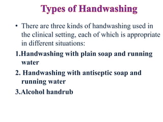 • There are three kinds of handwashing used in
the clinical setting, each of which is appropriate
in different situations:
1.Handwashing with plain soap and running
water
2. Handwashing with antiseptic soap and
running water
3.Alcohol handrub
 