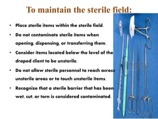 To maintain the sterile field:
• Place sterile items within the sterile field.
• Do not contaminate sterile items when
opening, dispensing, or transferring them.
• Consider items located below the level of the
draped client to be unsterile.
• Do not allow sterile personnel to reach across
unsterile areas or to touch unsterile items.
• Recognize that a sterile barrier that has been
wet, cut, or torn is considered contaminated.
54
 