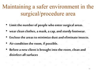 Maintaining a safer environment in the
surgical/procedure area
• Limitthe number of people who enter surgicalareas.
• wear cleanclothes, a mask, a cap, and sturdy footwear.
• Enclosethe areas to minimizedust and eliminateinsects.
• Air-conditionthe room, if possible.
• Beforea new clientis brought into theroom, clean and
disinfectall surfaces
56
 