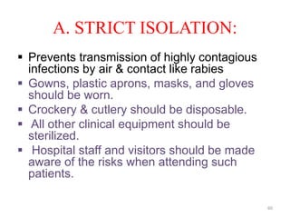 A. STRICT ISOLATION:
 Prevents transmission of highly contagious
infections by air & contact like rabies
 Gowns, plastic aprons, masks, and gloves
should be worn.
 Crockery & cutlery should be disposable.
 All other clinical equipment should be
sterilized.
 Hospital staff and visitors should be made
aware of the risks when attending such
patients.
60
 