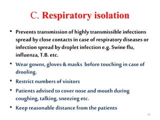 C. Respiratory isolation
• Prevents transmission of highlytransmissible infections
spread by close contacts incase of respiratory diseases or
infectionspread by droplet infectione.g. Swineflu,
influenza,T.B. etc.
• Wear gowns, gloves & masks before touching in caseof
drooling.
• Restrict numbers of visitors
• Patients advised to cover nose andmouth during
coughing, talking, sneezingetc.
• Keepreasonable distancefrom the patients
62
 