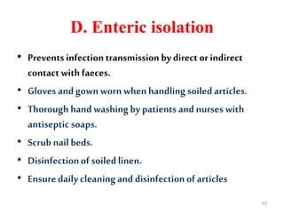 D. Enteric isolation
• Prevents infectiontransmission by direct orindirect
contact with faeces.
• Gloves andgown worn when handling soiled articles.
• Thorough hand washingby patients and nurses with
antiseptic soaps.
• Scrubnailbeds.
• Disinfectionof soiled linen.
• Ensuredaily cleaningand disinfectionof articles
63
 