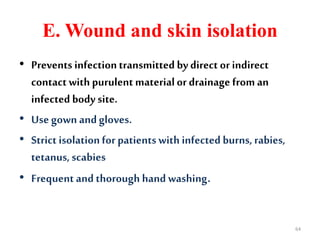 E. Wound and skin isolation
• Prevents infectiontransmitted by direct or indirect
contact with purulent materialor drainage from an
infected body site.
• Use gown andgloves.
• Strict isolationfor patients with infected burns, rabies,
tetanus, scabies
• Frequent and thorough hand washing.
64
 