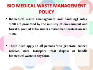 BIO MEDICAL WASTE MANAGEMENT
POLICY
• Biomedical waste (management and handling) rules,
1998 are promoted by the ministry of environment and
forest’s, govt. of India, under environment protection act,
1986.
• These rules apply to all persons who generate, collect,
receive, store, transport, treat dispose or handle
biomedicalwaste inany form.
66
 