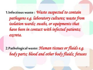 1.Infectiouswaste : Waste suspected to contain
pathogens e.g. laboratory cultures; waste from
isolation wards; swabs, or equipments that
have been in contact with infected patients;
excreta.
2.Pathologicalwaste: Human tissues or fluids e.g.
body parts; blood and other body fluids; fetuses
67
 