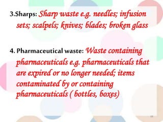 3.Sharps: Sharp waste e.g. needles; infusion
sets; scalpels; knives; blades; broken glass
4. Pharmaceutical waste: Waste containing
pharmaceuticals e.g. pharmaceuticals that
are expired or no longer needed; items
contaminated by or containing
pharmaceuticals ( bottles, boxes)
68
 