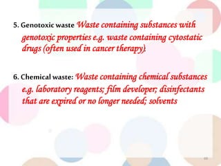 5. Genotoxicwaste Waste containing substances with
genotoxic properties e.g. waste containing cytostatic
drugs (often used in cancer therapy);
6. Chemicalwaste: Waste containing chemical substances
e.g. laboratory reagents; film developer; disinfectants
that are expired or no longer needed; solvents
69
 