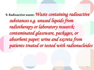 9. Radioactive waste: Waste containing radioactive
substances e.g. unused liquids from
radiotherapy or laboratory research;
contaminated glassware, packages, or
absorbent paper; urine and excreta from
patients treated or tested with radionucleides
71
 