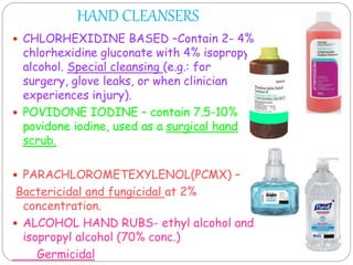 HAND CLEANSERS
 CHLORHEXIDINE BASED –Contain 2- 4%
chlorhexidine gluconate with 4% isopropyl
alcohol. Special cleansing (e.g.: for
surgery, glove leaks, or when clinician
experiences injury).
 POVIDONE IODINE – contain 7.5-10%
povidone iodine, used as a surgical hand
scrub.
 PARACHLOROMETEXYLENOL(PCMX) –
Bactericidal and fungicidal at 2%
concentration.
 ALCOHOL HAND RUBS- ethyl alcohol and
isopropyl alcohol (70% conc.)
Germicidal
 