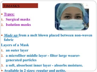 3)MASKS
 Types:
1. Surgical masks
2. Isolation masks
 Made up from a melt blown placed between non-woven
fabric
Layers of a Mask
1. an outer layer
2. a microfiber middle layer - filter large wearer-
generated particles
3. a soft, absorbent inner layer - absorbs moisture.
 Available in 2 sizes: regular and petite.
 