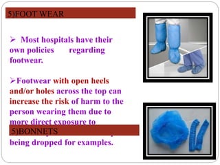  Most hospitals have their
own policies regarding
footwear.
Footwear with open heels
and/or holes across the top can
increase the risk of harm to the
person wearing them due to
more direct exposure to
blood/body fluids or of sharps
being dropped for examples.
5)FOOT WEAR
5)BONNETS
 