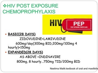 HIV POST EXPOSURE
CHEMOPROPHYLAXIS
 BASIC(28 DAYS)
ZIDOVUDINE+LAMIVUDINE
600mg/day(300mg BID,200mg/100mg 4
hourly)+150mg
 EXPANDED(28 DAYS)
AS ABOVE +INDINAVIRE
800mg, 8 hourly…750mg TID/200mg BID
Neelima Malik:textbook of oral and maxillofac
 