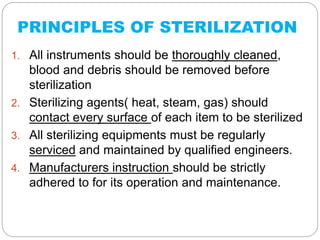 PRINCIPLES OF STERILIZATION
1. All instruments should be thoroughly cleaned,
blood and debris should be removed before
sterilization
2. Sterilizing agents( heat, steam, gas) should
contact every surface of each item to be sterilized
3. All sterilizing equipments must be regularly
serviced and maintained by qualified engineers.
4. Manufacturers instruction should be strictly
adhered to for its operation and maintenance.
 