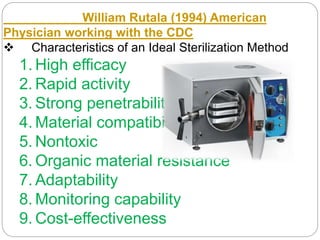 William Rutala (1994) American
Physician working with the CDC
 Characteristics of an Ideal Sterilization Method
1. High efficacy
2. Rapid activity
3. Strong penetrability
4. Material compatibility
5. Nontoxic
6. Organic material resistance
7. Adaptability
8. Monitoring capability
9. Cost-effectiveness
 