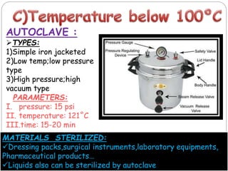 AUTOCLAVE :
TYPES:
1)Simple iron jacketed
2)Low temp;low pressure
type
3)High pressure;high
vacuum type
PARAMETERS:
I. pressure: 15 psi
II. temperature: 121˚C
III.time: 15-20 min
MATERIALS STERILIZED:
Dressing packs,surgical instruments,laboratory equipments,
Pharmaceutical products…
Liquids also can be sterilized by autoclave
 