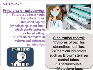 AUTOCLAVE ……….
Principles of autoclaving:
1. Saturated steam heats
the article to be
sterilised rapidly
by releasing latent heat
which participates in
bacterial killing.
2. Steam contracts in
volume and enhances
penetration.
Sterilization control:
1)Spores of bacillus
stearothermophilus.
2)Chemical indicators
such as Brown’ steriliser
control tubes.
3)Thermocouple.
4)Autoclave tape.
 
