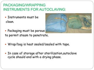 PACKAGING/WRAPPING
INSTRUMENTS FOR AUTOCLAVING:
 Instruments must be
clean.
 Packaging must be porous
to permit steam to penetrate.
 Wrap/bag is heat sealed/sealed with tape.
 In case of storage after sterilization,autoclave
cycle should end with a drying phase.
 
