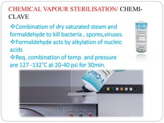 CHEMICAL VAPOUR STERILISATION/ CHEMI-
CLAVE
Combination of dry saturated steam and
formaldehyde to kill bacteria , spores,viruses.
Formaldehyde acts by alkylation of nucleic
acids
Req. combination of temp. and pressure
are 127 -132˚C at 20-40 psi for 30min.
 