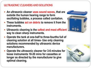 ULTRASONICCLEANERSAND SOLUTIONS
 An ultrasonic cleaner uses sound waves, that are
outside the human hearing range to form
oscillating bubbles, a process called cavitation.
 These bubbles act on debris to remove it from the
instruments.
 Ultrasonic cleaning is the safest and most efficient
way to clean sharp instruments.
 Operate the tank at one-half to three-fourths full of
cleaning solution at all times- Use only cleaning
solutions recommended by ultrasonic device
manufacturers.
 Operate the ultrasonic cleaner for 3-6 minutes for
loose instruments 10-20 mins for cassettes or
longer as directed by the manufacturer to give
optimal cleaning.
 